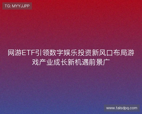 网游ETF引领数字娱乐投资新风口布局游戏产业成长新机遇前景广